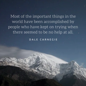 "Most of the important things in the world have been accomplished by people who have kept on trying when there seemed to be no help at all." Dale Carnegie